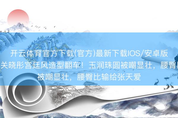 开云体育官方下载(官方)最新下载IOS/安卓版/手机版APP 关晓彤宫廷风造型翻车!玉润珠圆被嘲显壮,腰臀比输给张天爱