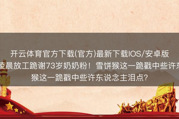开云体育官方下载(官方)最新下载IOS/安卓版/手机版APP 凌晨放工跪谢73岁奶奶粉!雪饼猴这一跪戳中些许东说念主泪点?
