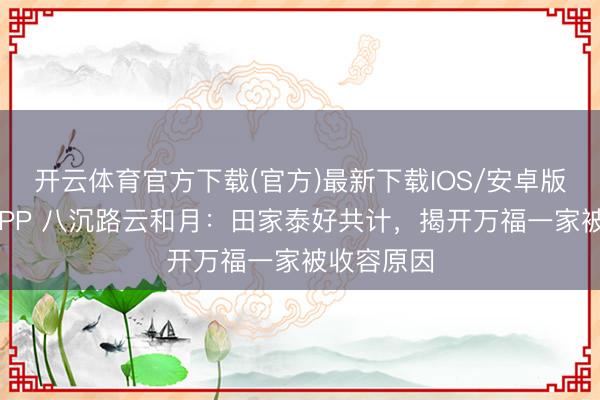 开云体育官方下载(官方)最新下载IOS/安卓版/手机版APP 八沉路云和月：田家泰好共计，揭开万福一家被收容原因