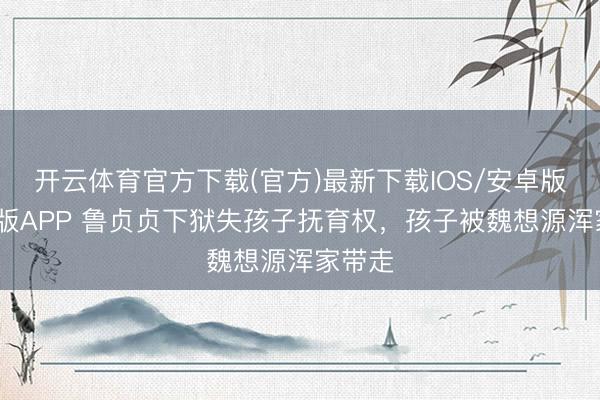 开云体育官方下载(官方)最新下载IOS/安卓版/手机版APP 鲁贞贞下狱失孩子抚育权，孩子被魏想源浑家带走