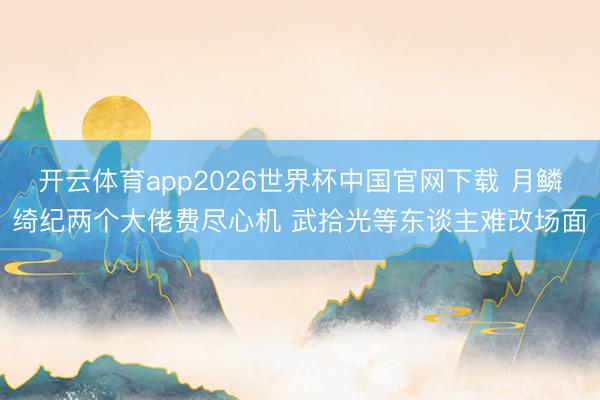 开云体育app2026世界杯中国官网下载 月鳞绮纪两个大佬费尽心机 武拾光等东谈主难改场面