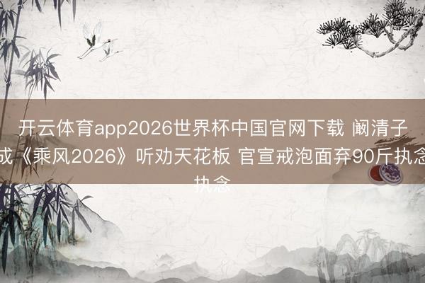 开云体育app2026世界杯中国官网下载 阚清子成《乘风2026》听劝天花板 官宣戒泡面弃90斤执念