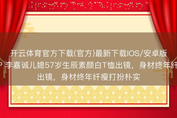 开云体育官方下载(官方)最新下载IOS/安卓版/手机版APP 李嘉诚儿媳57岁生辰素颜白T恤出镜，身材终年纤瘦打扮朴实