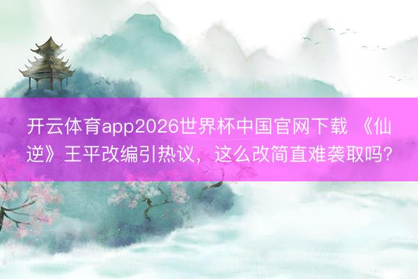 开云体育app2026世界杯中国官网下载 《仙逆》王平改编引热议,这么改简直难袭取吗?