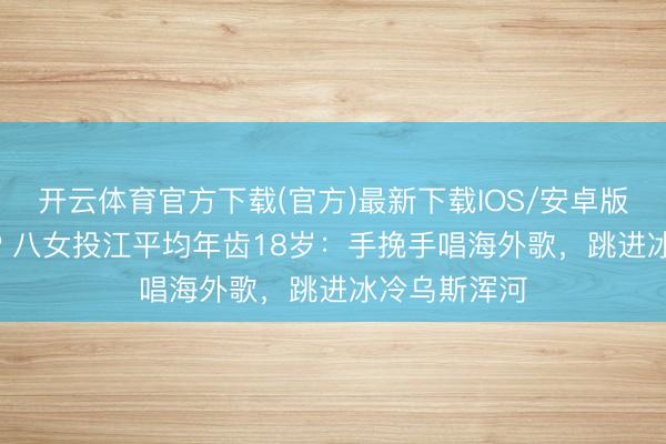 开云体育官方下载(官方)最新下载IOS/安卓版/手机版APP 八女投江平均年齿18岁：手挽手唱海外歌，跳进冰冷乌斯浑河