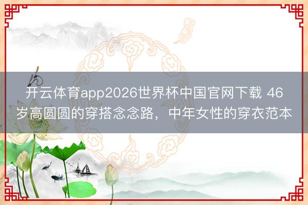 开云体育app2026世界杯中国官网下载 46岁高圆圆的穿搭念念路，中年女性的穿衣范本