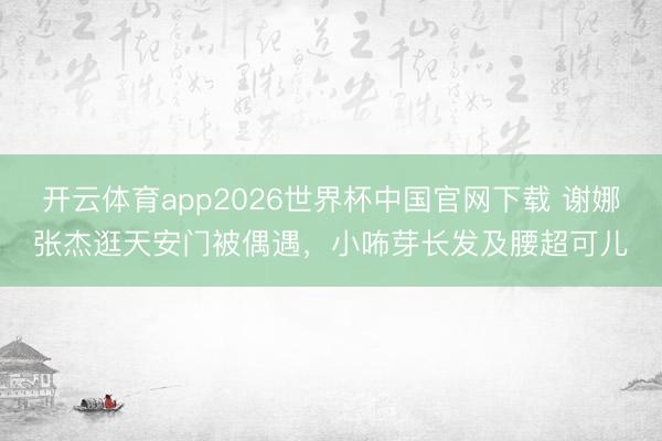开云体育app2026世界杯中国官网下载 谢娜张杰逛天安门被偶遇，小咘芽长发及腰超可儿