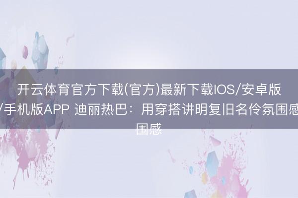 开云体育官方下载(官方)最新下载IOS/安卓版/手机版APP 迪丽热巴：用穿搭讲明复旧名伶氛围感