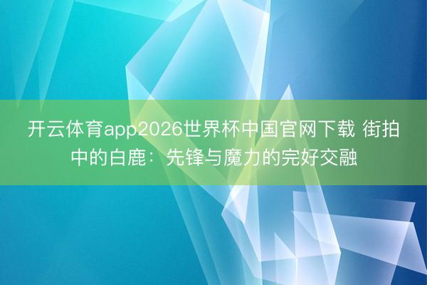 开云体育app2026世界杯中国官网下载 街拍中的白鹿：先锋与魔力的完好交融
