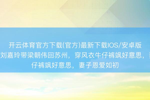 开云体育官方下载(官方)最新下载IOS/安卓版/手机版APP 刘嘉玲带梁朝伟回苏州，穿风衣牛仔裤飒好意思，妻子恩爱如初