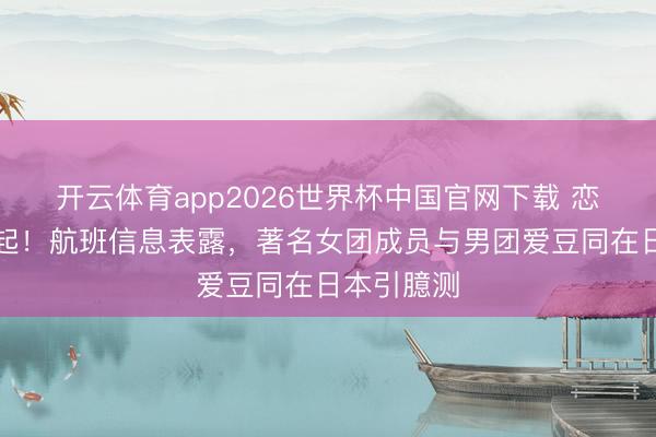 开云体育app2026世界杯中国官网下载 恋情外传再起！航班信息表露，著名女团成员与男团爱豆同在日本引臆测