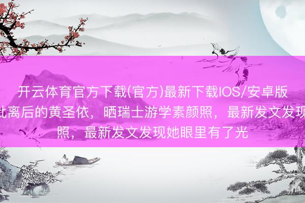 开云体育官方下载(官方)最新下载IOS/安卓版/手机版APP 仳离后的黄圣依，晒瑞士游学素颜照，最新发文发现她眼里有了光
