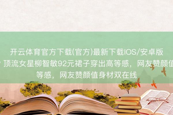 开云体育官方下载(官方)最新下载IOS/安卓版/手机版APP 顶流女星柳智敏92元裙子穿出高等感,网友赞颜值身材双在线