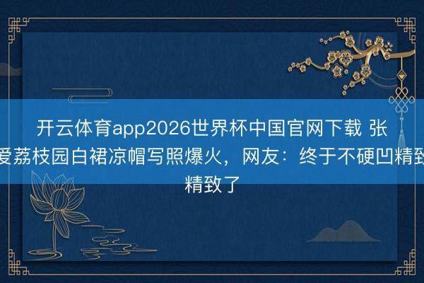 开云体育app2026世界杯中国官网下载 张天爱荔枝园白裙凉帽写照爆火，网友：终于不硬凹精致了