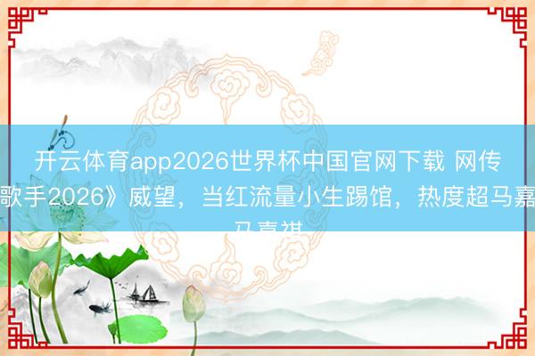 开云体育app2026世界杯中国官网下载 网传《歌手2026》威望，当红流量小生踢馆，热度超马嘉祺