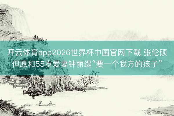 开云体育app2026世界杯中国官网下载 张伦硕但愿和55岁爱妻钟丽缇“要一个我方的孩子”