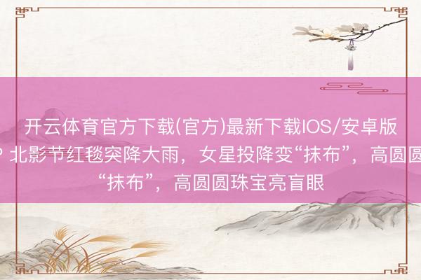 开云体育官方下载(官方)最新下载IOS/安卓版/手机版APP 北影节红毯突降大雨，女星投降变“抹布”，高圆圆珠宝亮盲眼