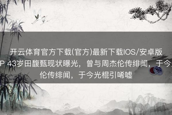 开云体育官方下载(官方)最新下载IOS/安卓版/手机版APP 43岁田馥甄现状曝光，曾与周杰伦传绯闻，于今光棍引唏嘘