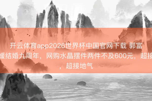 开云体育app2026世界杯中国官网下载 郭富城方媛结婚九周年，网购水晶摆件两件不及600元，超接地气