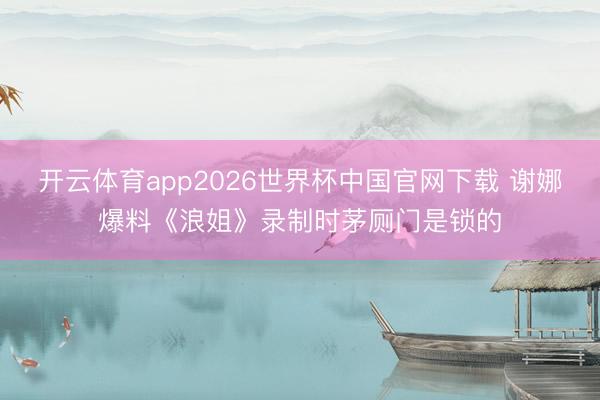 开云体育app2026世界杯中国官网下载 谢娜爆料《浪姐》录制时茅厕门是锁的