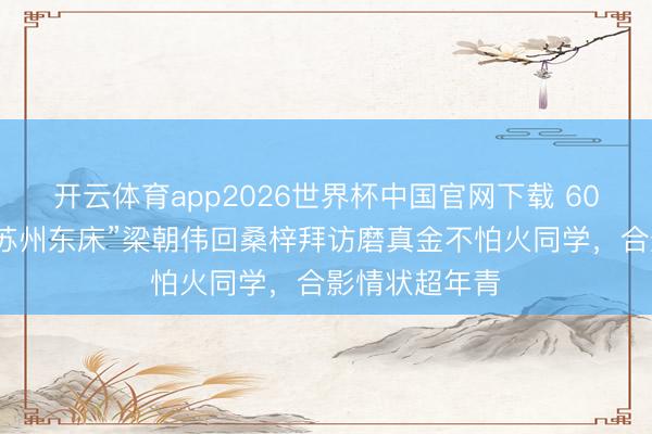 开云体育app2026世界杯中国官网下载 60岁刘嘉玲带“苏州东床”梁朝伟回桑梓拜访磨真金不怕火同学，合影情状超年青