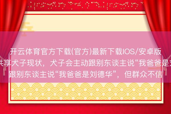开云体育官方下载(官方)最新下载IOS/安卓版/手机版APP 刘德华共享犬子现状，犬子会主动跟别东谈主说“我爸爸是刘德华”，但群众不信