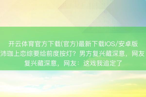 开云体育官方下载(官方)最新下载IOS/安卓版/手机版APP 何沛珈上恋综要给前度按灯？男方复兴藏深意，网友：这戏我追定了