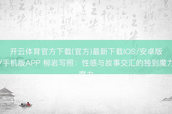 开云体育官方下载(官方)最新下载IOS/安卓版/手机版APP 柳岩写照：性感与故事交汇的独到魔力