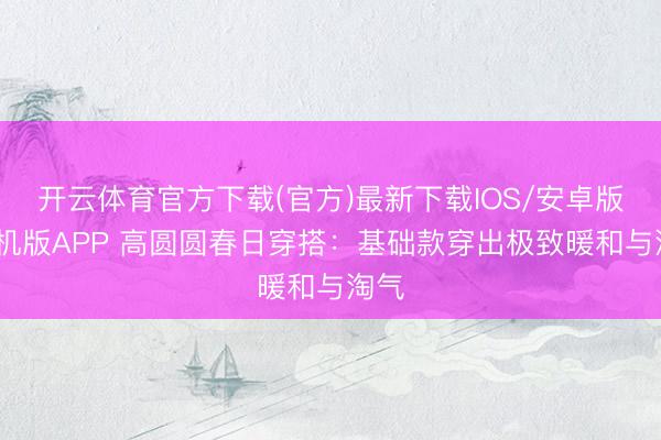开云体育官方下载(官方)最新下载IOS/安卓版/手机版APP 高圆圆春日穿搭：基础款穿出极致暖和与淘气
