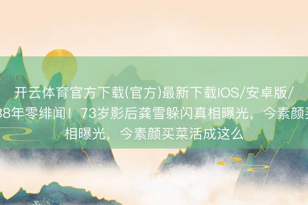 开云体育官方下载(官方)最新下载IOS/安卓版/手机版APP 38年零绯闻！73岁影后龚雪躲闪真相曝光，今素颜买菜活成这么