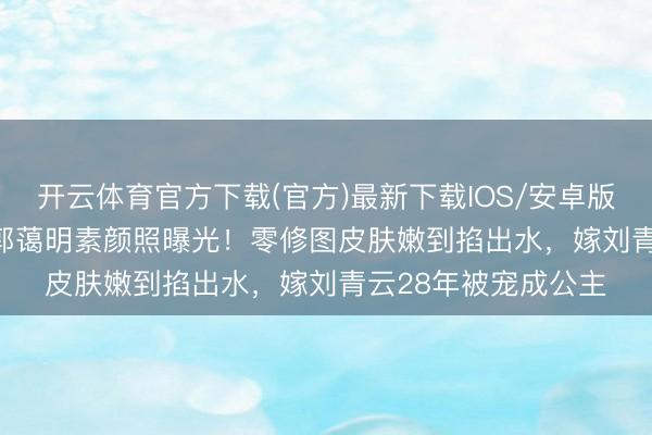开云体育官方下载(官方)最新下载IOS/安卓版/手机版APP 58岁郭蔼明素颜照曝光！零修图皮肤嫩到掐出水，嫁刘青云28年被宠成公主