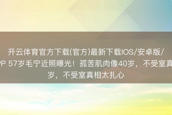 开云体育官方下载(官方)最新下载IOS/安卓版/手机版APP 57岁毛宁近照曝光！孤苦肌肉像40岁，不受室真相太扎心