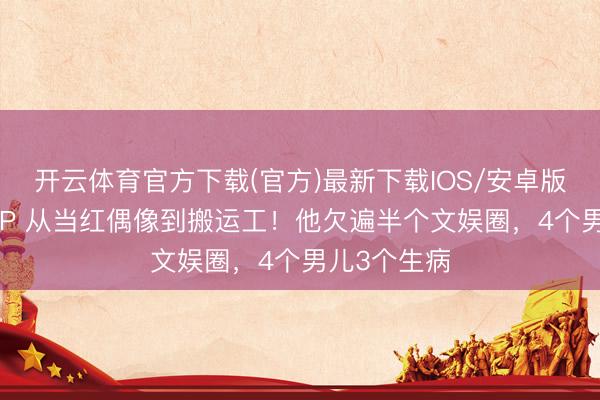 开云体育官方下载(官方)最新下载IOS/安卓版/手机版APP 从当红偶像到搬运工！他欠遍半个文娱圈，4个男儿3个生病