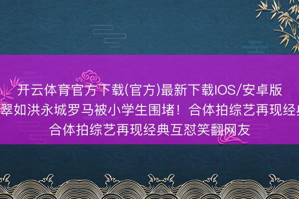开云体育官方下载(官方)最新下载IOS/安卓版/手机版APP 黄翠如洪永城罗马被小学生围堵!合体拍综艺再现经典互怼笑翻网友