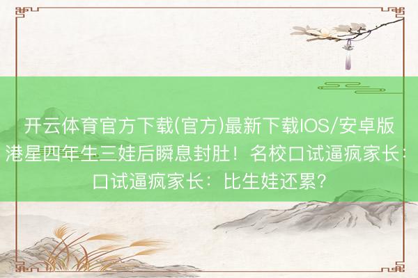 开云体育官方下载(官方)最新下载IOS/安卓版/手机版APP 港星四年生三娃后瞬息封肚!名校口试逼疯家长:比生娃还累?