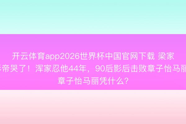 开云体育app2026世界杯中国官网下载 梁家辉五封影帝哭了！浑家忍他44年，90后影后击败章子怡马丽凭什么？