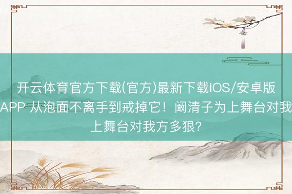 开云体育官方下载(官方)最新下载IOS/安卓版/手机版APP 从泡面不离手到戒掉它！阚清子为上舞台对我方多狠？