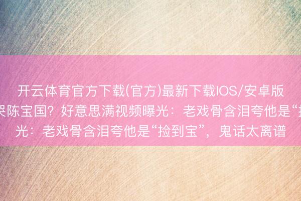 开云体育官方下载(官方)最新下载IOS/安卓版/手机版APP 王雷气哭陈宝国？好意思满视频曝光：老戏骨含泪夸他是“捡到宝”，鬼话太离谱