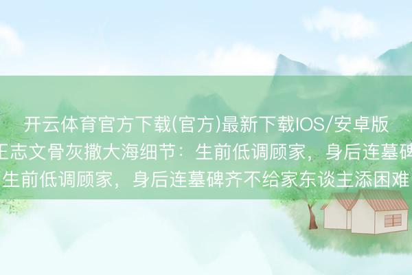 开云体育官方下载(官方)最新下载IOS/安卓版/手机版APP 破防了！王志文骨灰撒大海细节：生前低调顾家，身后连墓碑齐不给家东谈主添困难