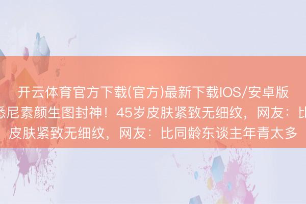 开云体育官方下载(官方)最新下载IOS/安卓版/手机版APP 张柏芝悉尼素颜生图封神！45岁皮肤紧致无细纹，网友：比同龄东谈主年青太多