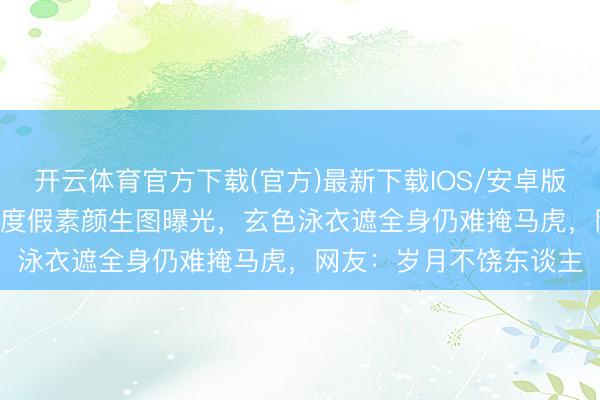 开云体育官方下载(官方)最新下载IOS/安卓版/手机版APP 董璇三亚度假素颜生图曝光，玄色泳衣遮全身仍难掩马虎，网友：岁月不饶东谈主
