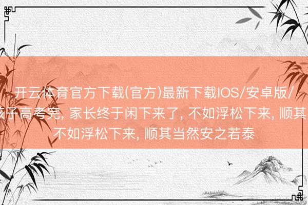 开云体育官方下载(官方)最新下载IOS/安卓版/手机版APP 孩子高考完， 家长终于闲下来了， 不如浮松下来， 顺其当然安之若泰