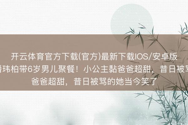开云体育官方下载(官方)最新下载IOS/安卓版/手机版APP 潘玮柏带6岁男儿聚餐！小公主黏爸爸超甜，昔日被骂的她当今笑了