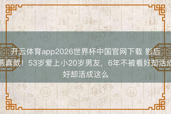 开云体育app2026世界杯中国官网下载 影后颜丙燕真敢！53岁爱上小20岁男友，6年不被看好却活成这么