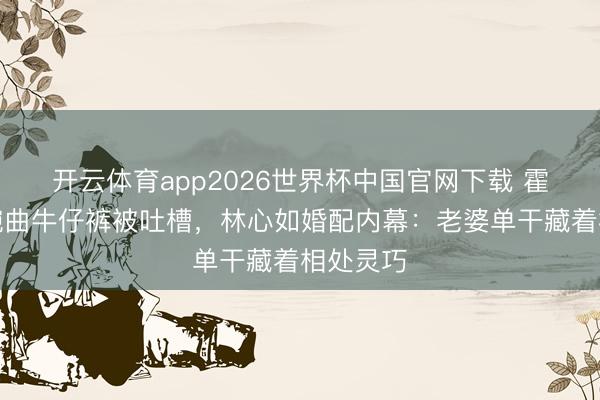 开云体育app2026世界杯中国官网下载 霍建华穿婉曲牛仔裤被吐槽，林心如婚配内幕：老婆单干藏着相处灵巧
