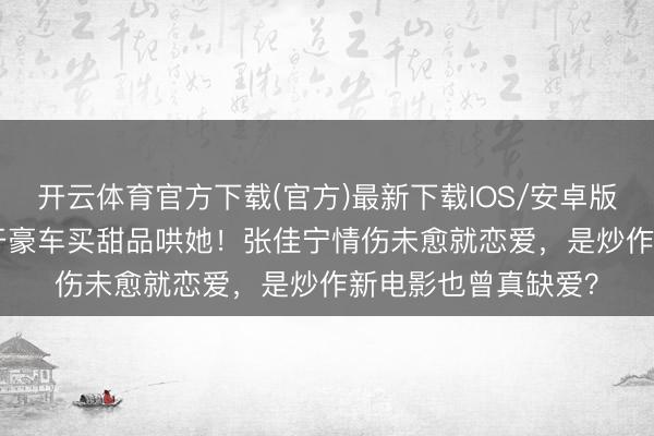 开云体育官方下载(官方)最新下载IOS/安卓版/手机版APP 新欢开豪车买甜品哄她！张佳宁情伤未愈就恋爱，是炒作新电影也曾真缺爱？