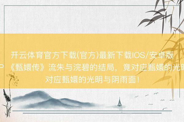 开云体育官方下载(官方)最新下载IOS/安卓版/手机版APP 《甄嬛传》流朱与浣碧的结局，竟对应甄嬛的光明与阴雨面！