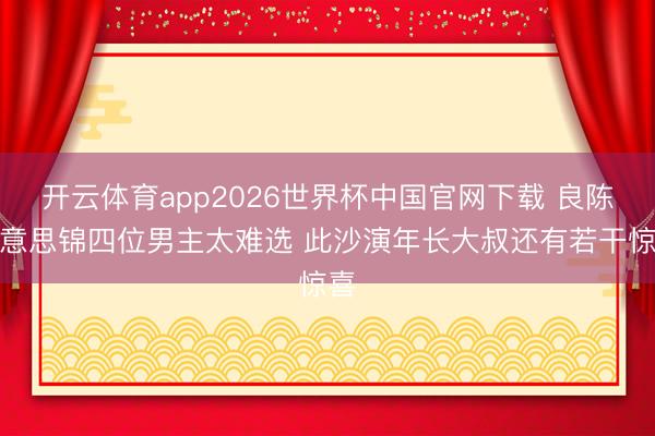 开云体育app2026世界杯中国官网下载 良陈好意思锦四位男主太难选 此沙演年长大叔还有若干惊喜