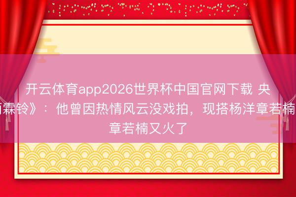 开云体育app2026世界杯中国官网下载 央视《雨霖铃》：他曾因热情风云没戏拍，现搭杨洋章若楠又火了