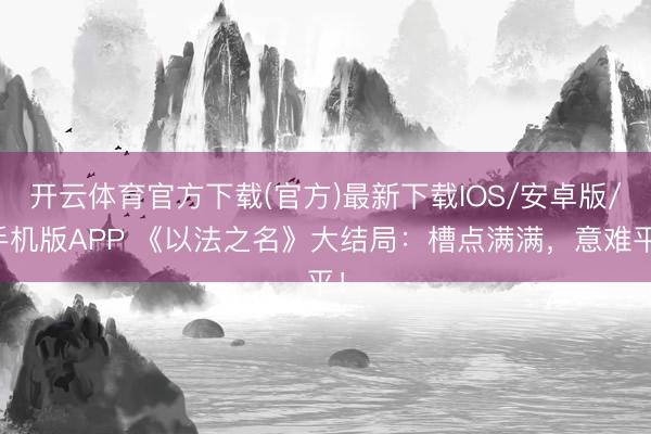 开云体育官方下载(官方)最新下载IOS/安卓版/手机版APP 《以法之名》大结局：槽点满满，意难平！